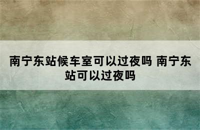 南宁东站候车室可以过夜吗 南宁东站可以过夜吗